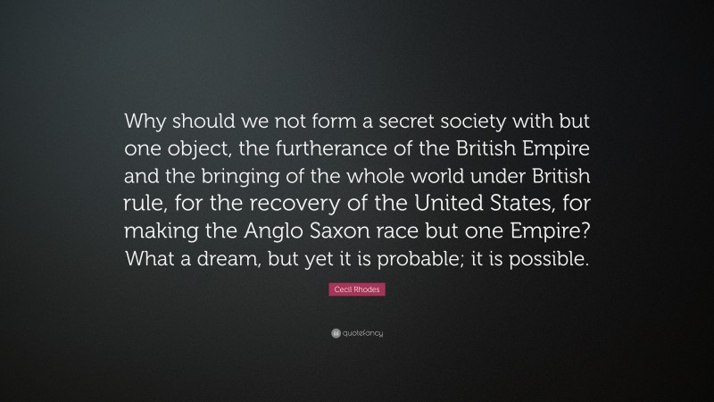 Cecil Rhodes Quote: “Why should we not form a secret society with but one object, the furtherance of the British Empire and the bringing of the whole world under British rule, for the recovery of the United States, for making the Anglo Saxon race but one Empire? What a dream, but yet it is probable; it is possible.”
