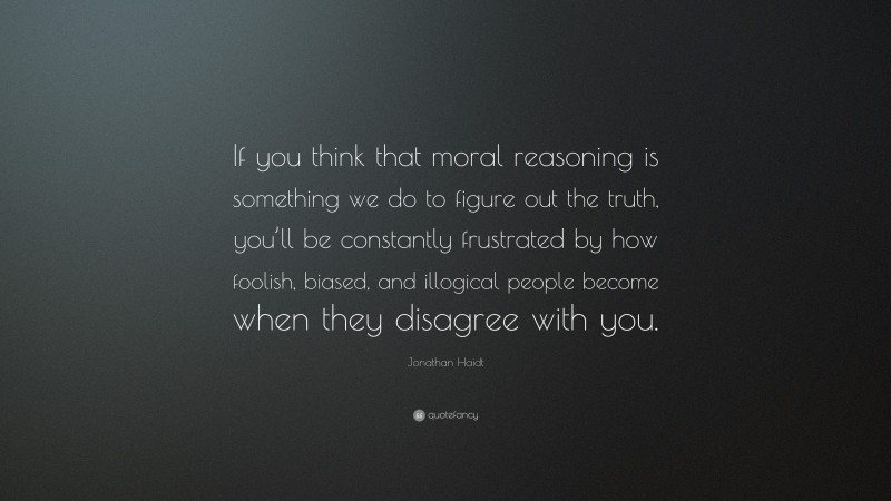 Jonathan Haidt Quote: “If you think that moral reasoning is something we do to figure out the truth, you’ll be constantly frustrated by how foolish, biased, and illogical people become when they disagree with you.”