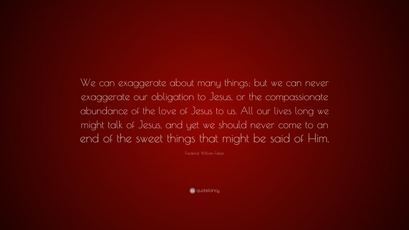 Frederick William Faber Quote: “We can exaggerate about many things; but we can never exaggerate our obligation to Jesus, or the compassionate abundance of the love of Jesus to us. All our lives long we might talk of Jesus, and yet we should never come to an end of the sweet things that might be said of Him.”