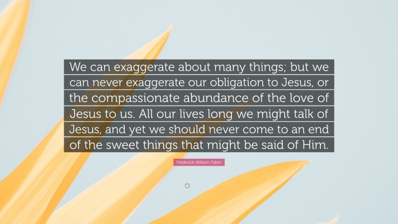 Frederick William Faber Quote: “We can exaggerate about many things; but we can never exaggerate our obligation to Jesus, or the compassionate abundance of the love of Jesus to us. All our lives long we might talk of Jesus, and yet we should never come to an end of the sweet things that might be said of Him.”