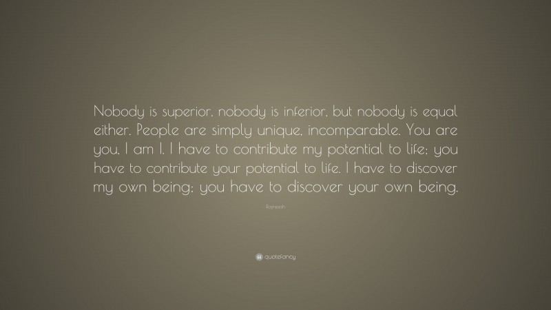 Rajneesh Quote: “Nobody is superior, nobody is inferior, but nobody is equal either. People are simply unique, incomparable. You are you, I am I. I have to contribute my potential to life; you have to contribute your potential to life. I have to discover my own being; you have to discover your own being.”