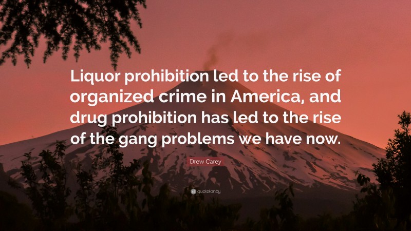 Drew Carey Quote: “Liquor prohibition led to the rise of organized crime in America, and drug prohibition has led to the rise of the gang problems we have now.”