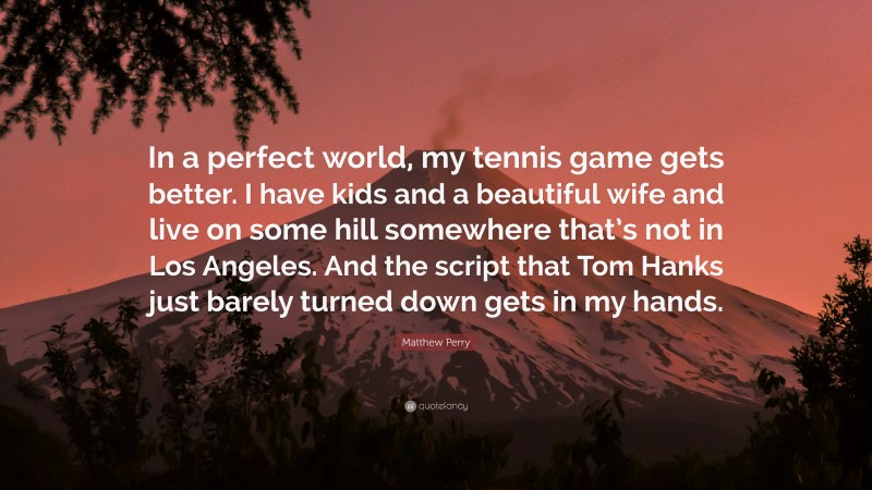 Matthew Perry Quote: “In a perfect world, my tennis game gets better. I have kids and a beautiful wife and live on some hill somewhere that’s not in Los Angeles. And the script that Tom Hanks just barely turned down gets in my hands.”