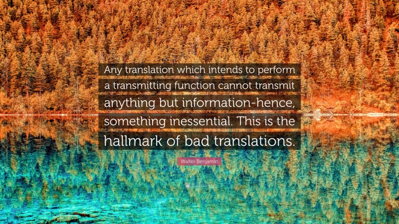 Walter Benjamin Quote: “Any translation which intends to perform a transmitting function cannot transmit anything but information-hence, something inessential. This is the hallmark of bad translations.”