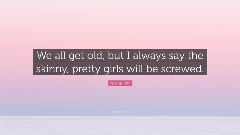 Paloma Faith Quote: “We all get old, but I always say the skinny, pretty girls will be screwed.”