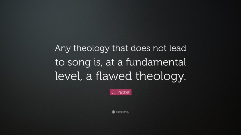 J.I. Packer Quote: “Any theology that does not lead to song is, at a fundamental level, a flawed theology.”