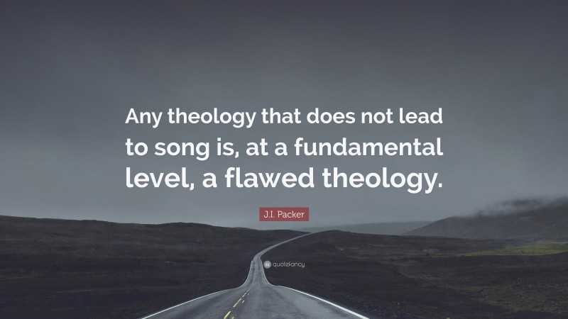 J.I. Packer Quote: “Any theology that does not lead to song is, at a fundamental level, a flawed theology.”