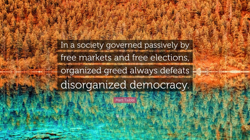 Matt Taibbi Quote: “In a society governed passively by free markets and free elections, organized greed always defeats disorganized democracy.”