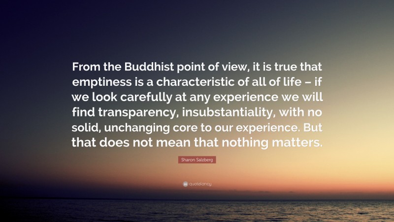 Sharon Salzberg Quote: “From the Buddhist point of view, it is true that emptiness is a characteristic of all of life – if we look carefully at any experience we will find transparency, insubstantiality, with no solid, unchanging core to our experience. But that does not mean that nothing matters.”