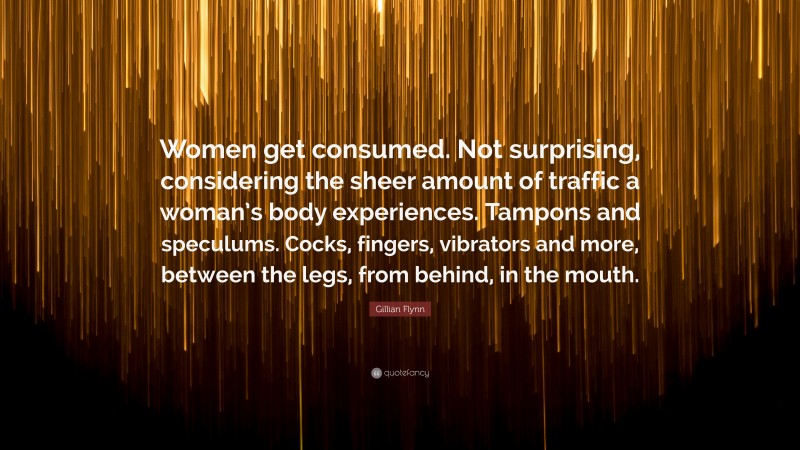 Gillian Flynn Quote: “Women get consumed. Not surprising, considering the sheer amount of traffic a woman’s body experiences. Tampons and speculums. Cocks, fingers, vibrators and more, between the legs, from behind, in the mouth.”
