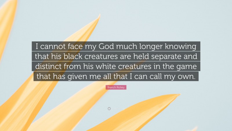 Branch Rickey Quote: “I cannot face my God much longer knowing that his black creatures are held separate and distinct from his white creatures in the game that has given me all that I can call my own.”