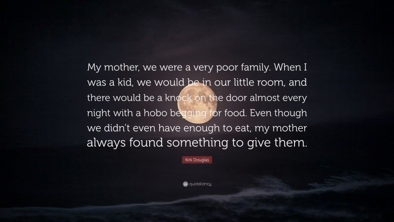 Kirk Douglas Quote: “My mother, we were a very poor family. When I was a kid, we would be in our little room, and there would be a knock on the door almost every night with a hobo begging for food. Even though we didn’t even have enough to eat, my mother always found something to give them.”