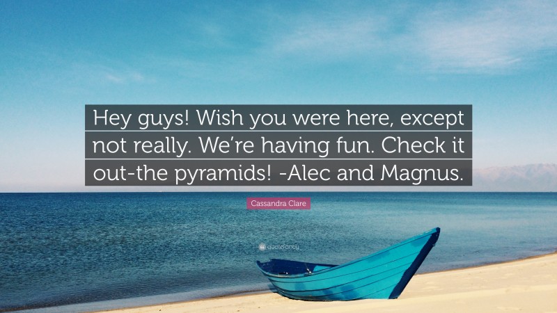 Cassandra Clare Quote: “Hey guys! Wish you were here, except not really. We’re having fun. Check it out-the pyramids! -Alec and Magnus.”