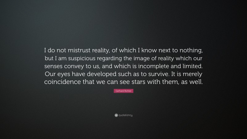 Gerhard Richter Quote: “I do not mistrust reality, of which I know next to nothing, but I am suspicious regarding the image of reality which our senses convey to us, and which is incomplete and limited. Our eyes have developed such as to survive. It is merely coincidence that we can see stars with them, as well.”