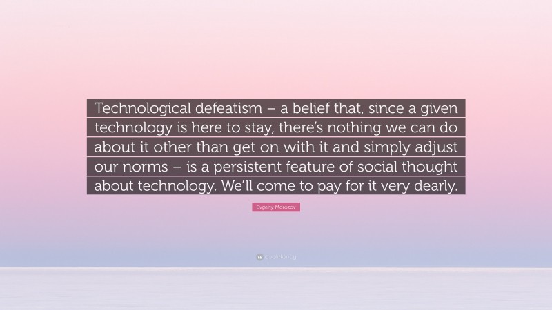 Evgeny Morozov Quote: “Technological defeatism – a belief that, since a given technology is here to stay, there’s nothing we can do about it other than get on with it and simply adjust our norms – is a persistent feature of social thought about technology. We’ll come to pay for it very dearly.”