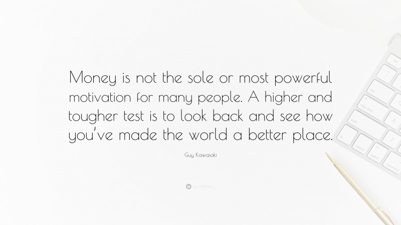 Guy Kawasaki Quote: “Money is not the sole or most powerful motivation for many people. A higher and tougher test is to look back and see how you’ve made the world a better place.”
