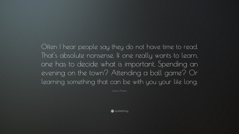 Louis L'Amour Quote: “Often I hear people say they do not have time to read. That’s absolute nonsense. If one really wants to learn, one has to decide what is important. Spending an evening on the town? Attending a ball game? Or learning something that can be with you your life long.”