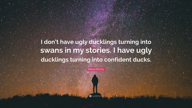 Maeve Binchy Quote: “I don’t have ugly ducklings turning into swans in my stories. I have ugly ducklings turning into confident ducks.”