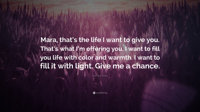 Francine Rivers Quote: “Mara, that’s the life I want to give you. That’s what I’m offering you. I want to fill you life with color and warmth. I want to fill it with light. Give me a chance.”