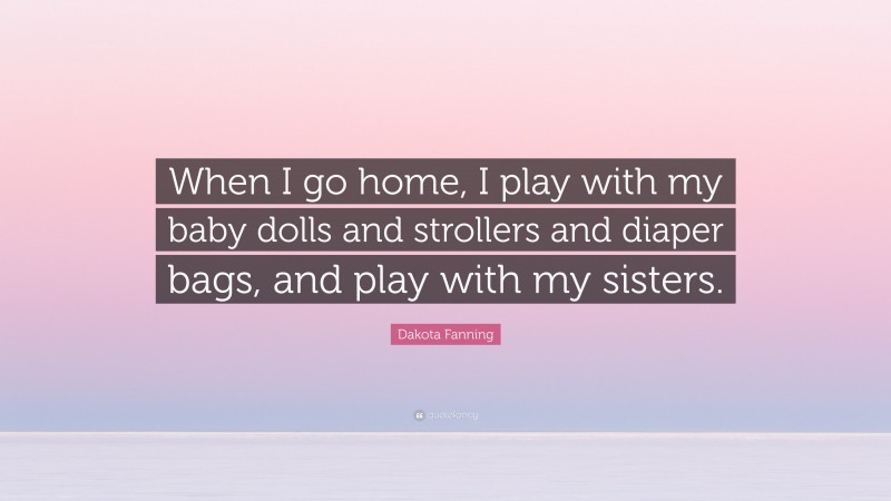 Dakota Fanning Quote: “When I go home, I play with my baby dolls and strollers and diaper bags, and play with my sisters.”