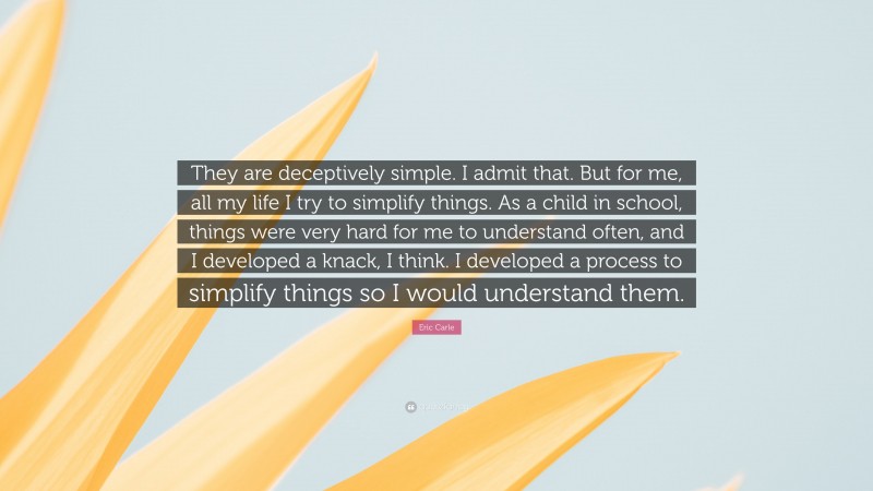 Eric Carle Quote: “They are deceptively simple. I admit that. But for me, all my life I try to simplify things. As a child in school, things were very hard for me to understand often, and I developed a knack, I think. I developed a process to simplify things so I would understand them.”