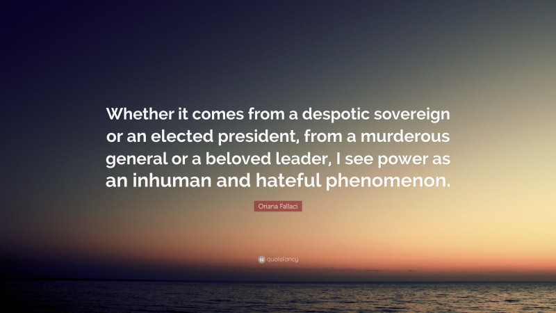 Oriana Fallaci Quote: “Whether it comes from a despotic sovereign or an elected president, from a murderous general or a beloved leader, I see power as an inhuman and hateful phenomenon.”