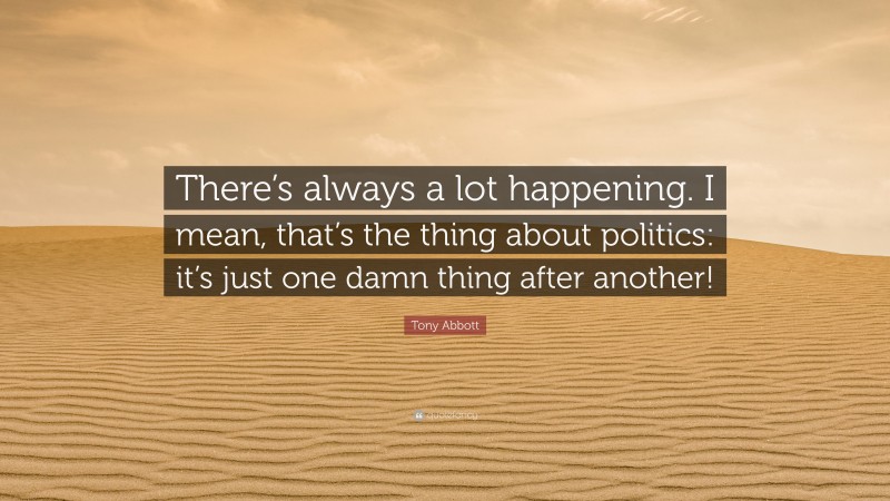 Tony Abbott Quote: “There’s always a lot happening. I mean, that’s the thing about politics: it’s just one damn thing after another!”