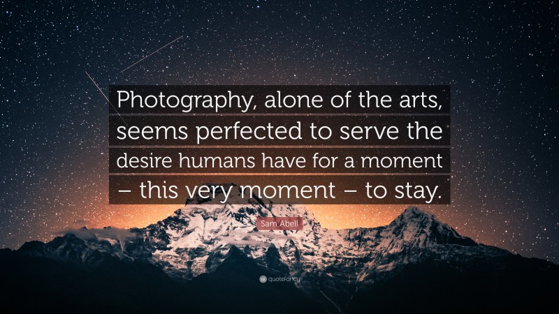 Sam Abell Quote: “Photography, alone of the arts, seems perfected to serve the desire humans have for a moment – this very moment – to stay.”