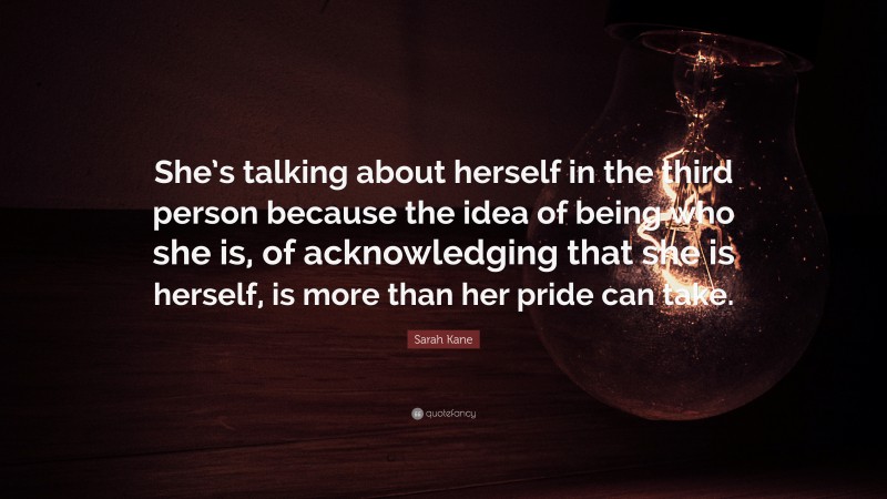 Sarah Kane Quote: “She’s talking about herself in the third person because the idea of being who she is, of acknowledging that she is herself, is more than her pride can take.”