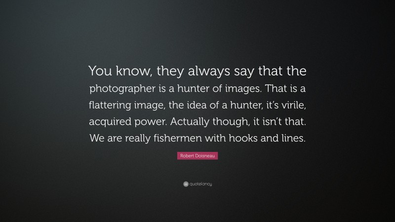 Robert Doisneau Quote: “You know, they always say that the photographer is a hunter of images. That is a flattering image, the idea of a hunter, it’s virile, acquired power. Actually though, it isn’t that. We are really fishermen with hooks and lines.”