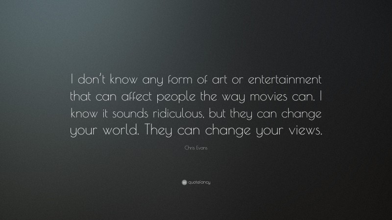 Chris Evans Quote: “I don’t know any form of art or entertainment that can affect people the way movies can. I know it sounds ridiculous, but they can change your world. They can change your views.”