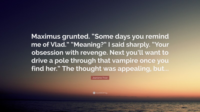 Jeaniene Frost Quote: “Maximus grunted. “Some days you remind me of Vlad.” “Meaning?” I said sharply. “Your obsession with revenge. Next you’ll want to drive a pole through that vampire once you find her.” The thought was appealing, but...”