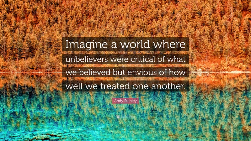 Andy Stanley Quote: “Imagine a world where unbelievers were critical of what we believed but envious of how well we treated one another.”