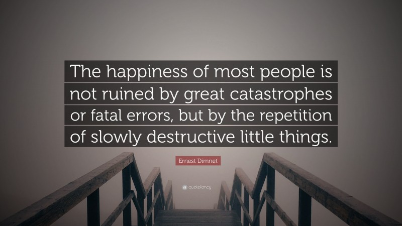 Ernest Dimnet Quote: “The happiness of most people is not ruined by great catastrophes or fatal errors, but by the repetition of slowly destructive little things.”