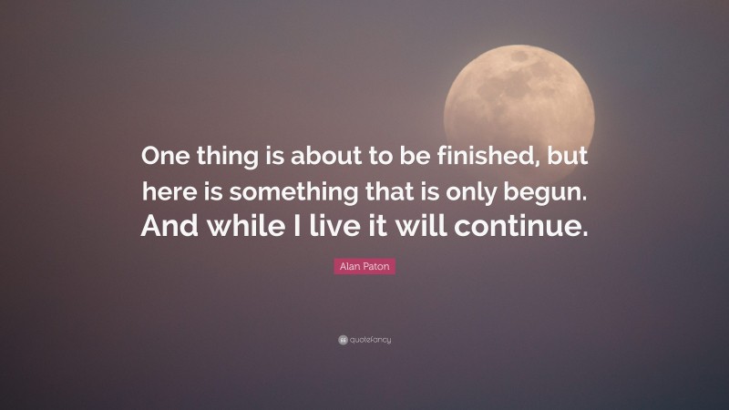 Alan Paton Quote: “One thing is about to be finished, but here is something that is only begun. And while I live it will continue.”