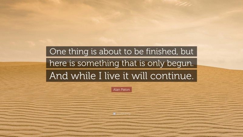 Alan Paton Quote: “One thing is about to be finished, but here is something that is only begun. And while I live it will continue.”
