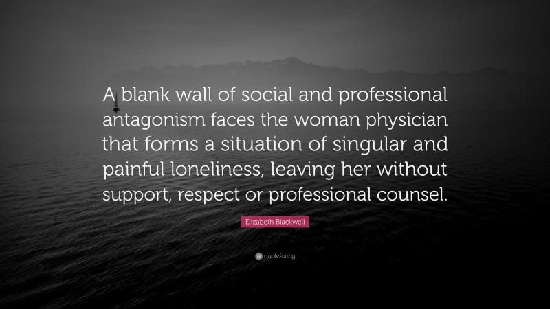 Elizabeth Blackwell Quote: “A blank wall of social and professional antagonism faces the woman physician that forms a situation of singular and painful loneliness, leaving her without support, respect or professional counsel.”