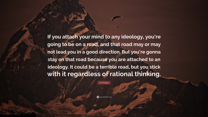 Joe Rogan Quote: “If you attach your mind to any ideology, you’re going to be on a road, and that road may or may not lead you in a good direction. But you’re gonna stay on that road because you are attached to an ideology. It could be a terrible road, but you stick with it regardless of rational thinking.”