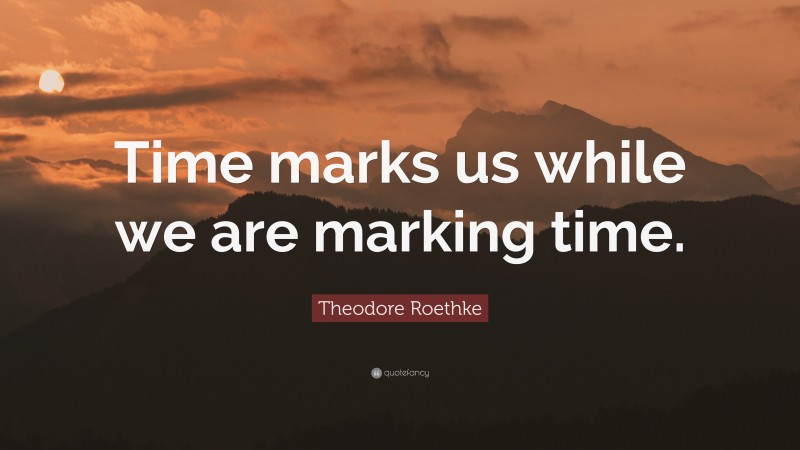 Theodore Roethke Quote: “Time marks us while we are marking time.”