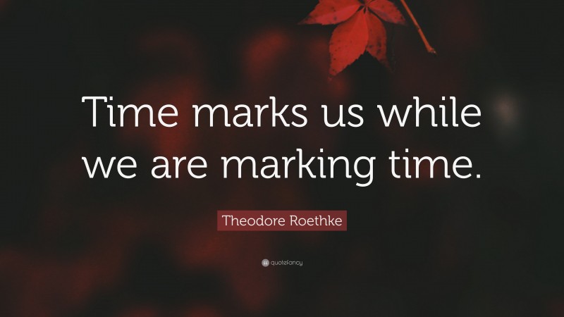 Theodore Roethke Quote: “Time marks us while we are marking time.”