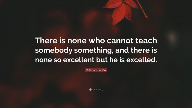 Baltasar Gracián Quote: “There is none who cannot teach somebody something, and there is none so excellent but he is excelled.”