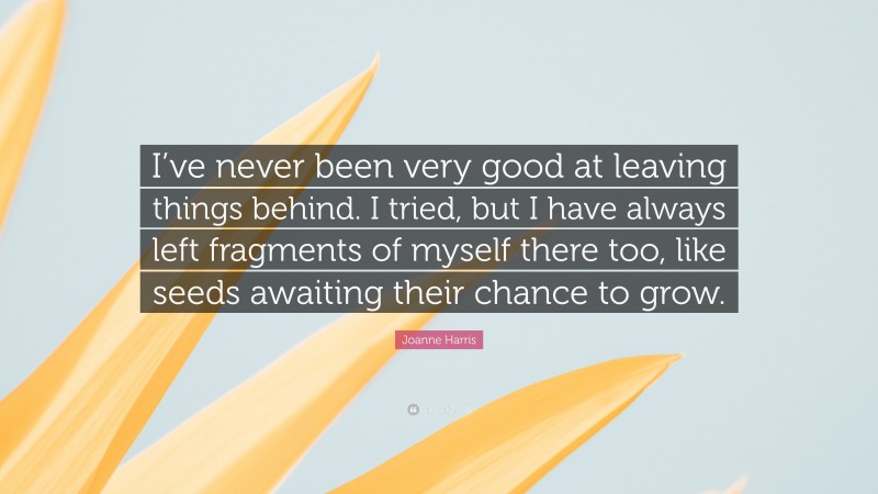 Joanne Harris Quote: “I’ve never been very good at leaving things behind. I tried, but I have always left fragments of myself there too, like seeds awaiting their chance to grow.”