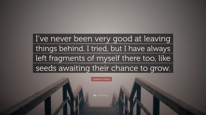 Joanne Harris Quote: “I’ve never been very good at leaving things behind. I tried, but I have always left fragments of myself there too, like seeds awaiting their chance to grow.”
