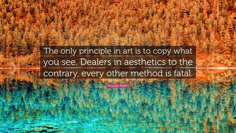 Auguste Rodin Quote: “The only principle in art is to copy what you see. Dealers in aesthetics to the contrary, every other method is fatal.”