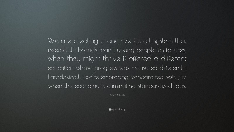 Robert B. Reich Quote: “We are creating a one size fits all system that needlessly brands many young people as failures, when they might thrive if offered a different education whose progress was measured differently. Paradoxically we’re embracing standardized tests just when the economy is eliminating standardized jobs.”