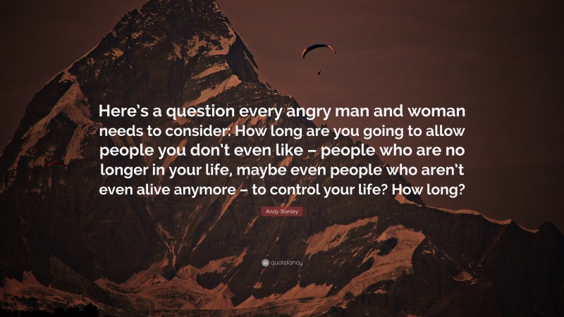 Andy Stanley Quote: “Here’s a question every angry man and woman needs to consider: How long are you going to allow people you don’t even like – people who are no longer in your life, maybe even people who aren’t even alive anymore – to control your life? How long?”