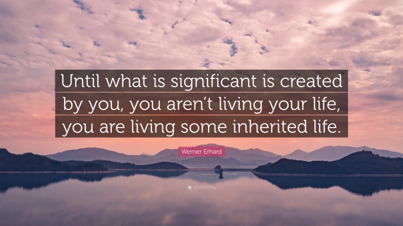 Werner Erhard Quote: “Until what is significant is created by you, you aren’t living your life, you are living some inherited life.”