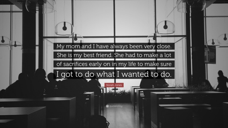 Norah Jones Quote: “My mom and I have always been very close. She is my best friend. She had to make a lot of sacrifices early on in my life to make sure I got to do what I wanted to do.”