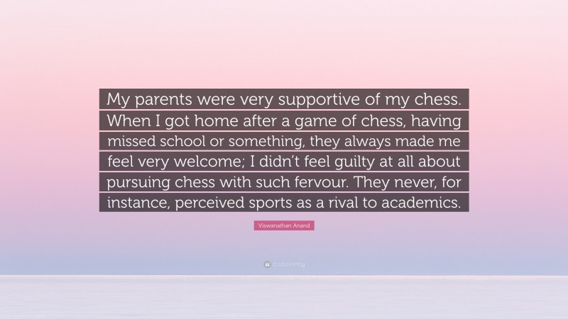 Viswanathan Anand Quote: “My parents were very supportive of my chess. When I got home after a game of chess, having missed school or something, they always made me feel very welcome; I didn’t feel guilty at all about pursuing chess with such fervour. They never, for instance, perceived sports as a rival to academics.”