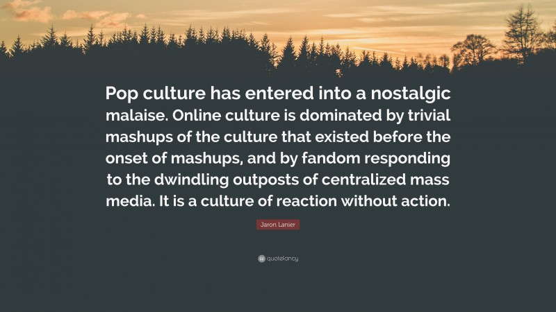 Jaron Lanier Quote: “Pop culture has entered into a nostalgic malaise. Online culture is dominated by trivial mashups of the culture that existed before the onset of mashups, and by fandom responding to the dwindling outposts of centralized mass media. It is a culture of reaction without action.”